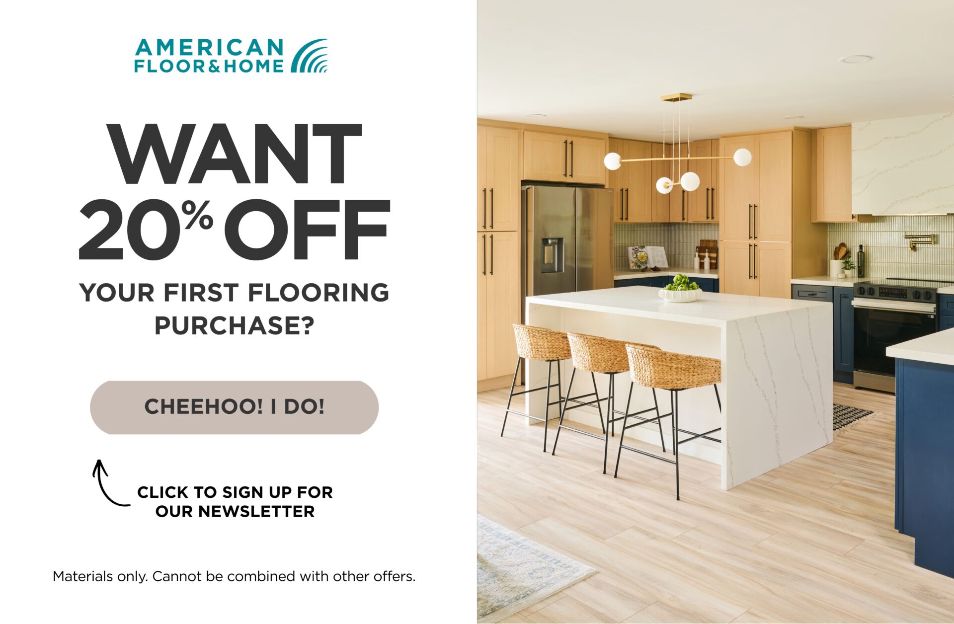 Want 20% off your first flooring purchase? Click to sign up for our newsletter. Materials only, cannot be combined with other offers.